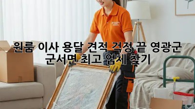 원룸 이사, 용달 견적 걱정 끝! 영광군 군서면 최고 업체 찾기